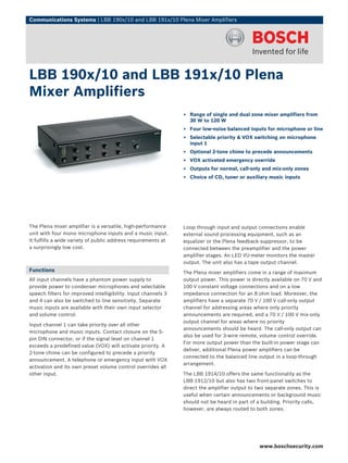 Communications Systems | LBB 190x/10 and LBB 191x/10 Plena Mixer Amplifiers




LBB 190x/10 and LBB 191x/10 Plena
Mixer Amplifiers
                                                                ▶ Range of single and dual zone mixer amplifiers from
                                                                  30 W to 120 W
                                                                ▶ Four low-noise balanced inputs for microphone or line
                                                                ▶ Selectable priority & VOX switching on microphone
                                                                  input 1
                                                                ▶ Optional 2-tone chime to precede announcements
                                                                ▶ VOX activated emergency override
                                                                ▶ Outputs for normal, call-only and mix-only zones
                                                                ▶ Choice of CD, tuner or auxiliary music inputs




The Plena mixer amplifier is a versatile, high-performance      Loop through input and output connections enable
unit with four mono microphone inputs and a music input.        external sound processing equipment, such as an
It fulfills a wide variety of public address requirements at    equalizer or the Plena feedback suppressor, to be
a surprisingly low cost.                                        connected between the preamplifier and the power
                                                                amplifier stages. An LED VU-meter monitors the master
                                                                output. The unit also has a tape output channel.
Functions                                                       The Plena mixer amplifiers come in a range of maximum
All input channels have a phantom power supply to               output power. This power is directly available on 70 V and
provide power to condenser microphones and selectable           100 V constant voltage connections and on a low
speech filters for improved intelligibility. Input channels 3   impedance connection for an 8 ohm load. Moreover, the
and 4 can also be switched to line sensitivity. Separate        amplifiers have a separate 70 V / 100 V call-only output
music inputs are available with their own input selector        channel for addressing areas where only priority
and volume control.                                             announcements are required, and a 70 V / 100 V mix-only
                                                                output channel for areas where no priority
Input channel 1 can take priority over all other
                                                                announcements should be heard. The call-only output can
microphone and music inputs. Contact closure on the 5-
                                                                also be used for 3-wire remote, volume control override.
pin DIN connector, or if the signal level on channel 1
                                                                For more output power than the built-in power stage can
exceeds a predefined value (VOX) will activate priority. A
                                                                deliver, additional Plena power amplifiers can be
2-tone chime can be configured to precede a priority
                                                                connected to the balanced line output in a loop-through
announcement. A telephone or emergency input with VOX
                                                                arrangement.
activation and its own preset volume control overrides all
other input.                                                    The LBB 1914/10 offers the same functionality as the
                                                                LBB 1912/10 but also has two front-panel switches to
                                                                direct the amplifier output to two separate zones. This is
                                                                useful when certain announcements or background music
                                                                should not be heard in part of a building. Priority calls,
                                                                however, are always routed to both zones.




                                                                                                www.boschsecurity.com
 