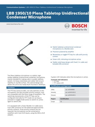Communications Systems | LBB 1950/10 Plena Tabletop Unidirectional Condenser Microphone



LBB 1950/10 Plena Tabletop Unidirectional
Condenser Microphone
www.boschsecurity.com




                                                           u   Stylish tabletop unidirectional condenser
                                                               microphone on a flexible stem

                                                           u   Phantom powered by amplifier

                                                           u   Momentary or toggle PTT-key for calls with priority
                                                               contact

                                                           u   Green LED, indicating microphone active

                                                           u   Stable metal base design with fixed 2 m cable and
                                                               lockable DIN connector




 The Plena tabletop microphone is a stylish, high-
 quality tabletop unidirectional condenser microphone,     A green LED indicates when the microphone is active.
 mainly intended for making calls in a public address      Controls and indicators
 system. Its heavy metal base and rubber feet ensure           • PTT-key
 stability on any flat surface. The special design also        • PTT status LED
 allows the unit to be neatly flush-mounted in desktops.
                                                           Certifications and Approvals
 Functions
                                                           Safety                 acc. to EN 60065
 The PTT-key (press-to-talk), not only switches on the
 microphone, but also provides priority contacts, that     Immunity               acc. to EN 55103-2
 are compatible with the Plena range of amplifiers. The
                                                           Emission               acc. to EN 55103-1
 switching characteristic of the PTT-key can be
 configured internally for PTT-mode (on as long as
                                                           Region         Certification
 pressed) or toggle-mode (press to switch on, press
 again to switch off).                                     Europe         CE


 It is equipped with a fixed, flexible 2 m cable and a
 5‑pin DIN connector for the balanced signal and the
 priority contacts. If the priority contacts are not
 required, the microphone can be connected to
 amplifiers with 3‑pin XLR-inputs, using the DIN to XLR
 adapter.
 
