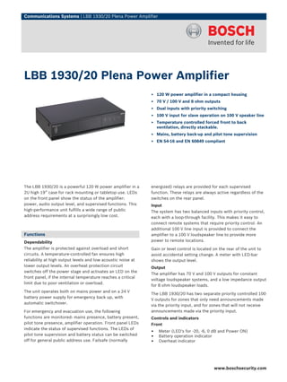 Communications Systems | LBB 1930/20 Plena Power Amplifier




LBB 1930/20 Plena Power Amplifier
                                                              ▶ 120 W power amplifier in a compact housing
                                                              ▶ 70 V / 100 V and 8 ohm outputs
                                                              ▶ Dual inputs with priority switching
                                                              ▶ 100 V input for slave operation on 100 V speaker line
                                                              ▶ Temperature controlled forced front to back
                                                                ventilation, directly stackable.
                                                              ▶ Mains, battery back-up and pilot tone supervision
                                                              ▶ EN 54‑16 and EN 60849 compliant




The LBB 1930/20 is a powerful 120 W power amplifier in a      energized) relays are provided for each supervised
2U high 19” case for rack mounting or tabletop use. LEDs      function. These relays are always active regardless of the
on the front panel show the status of the amplifier:          switches on the rear panel.
power, audio output level, and supervised functions. This     Input
high-performance unit fulfills a wide range of public         The system has two balanced inputs with priority control,
address requirements at a surprisingly low cost.              each with a loop-through facility. This makes it easy to
                                                              connect remote systems that require priority control. An
                                                              additional 100 V line input is provided to connect the
Functions                                                     amplifier to a 100 V loudspeaker line to provide more
Dependability                                                 power to remote locations.
The amplifier is protected against overload and short         Gain or level control is located on the rear of the unit to
circuits. A temperature-controlled fan ensures high           avoid accidental setting change. A meter with LED-bar
reliability at high output levels and low acoustic noise at   shows the output level.
lower output levels. An overheat protection circuit           Output
switches off the power stage and activates an LED on the
                                                              The amplifier has 70 V and 100 V outputs for constant
front panel, if the internal temperature reaches a critical
                                                              voltage loudspeaker systems, and a low impedance output
limit due to poor ventilation or overload.
                                                              for 8 ohm loudspeaker loads.
The unit operates both on mains power and on a 24 V
                                                              The LBB 1930/20 has two separate priority controlled 100
battery power supply for emergency back up, with
                                                              V outputs for zones that only need announcements made
automatic switchover.
                                                              via the priority input, and for zones that will not receive
For emergency and evacuation use, the following               announcements made via the priority input.
functions are monitored: mains presence, battery present,     Controls and indicators
pilot tone presence, amplifier operation. Front panel LEDs    Front
indicate the status of supervised functions. The LEDs of
pilot tone supervision and battery status can be switched
                                                              •   Meter (LED's for -20, -6, 0 dB and Power ON)
                                                              •   Battery operation indicator
off for general public address use. Failsafe (normally        •   Overheat indicator




                                                                                               www.boschsecurity.com
 