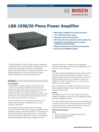 Communications Systems | LBB 1938/20 Plena Power Amplifier




LBB 1938/20 Plena Power Amplifier
                                                              ▶ 480 W power amplifier in a 3U high 19”housing
                                                              ▶ 70 V / 100 V and 8 ohm outputs
                                                              ▶ Dual inputs with priority switching
                                                              ▶ 100 V input for slave operation on 100 V speaker line
                                                              ▶ Temperature controlled forced front to back
                                                                ventilation, directly stackable
                                                              ▶ Mains, battery back-up, and pilot tone supervision
                                                              ▶ EN 54‑16 and EN 60849 compliant




The LBB 1938/20 is a powerful 480 W power amplifier in a      energized) relays are provided for each supervised
3U high 19”case for rack mounting or tabletop use. LEDs       function. These relays are always active regardless of the
on the front panel show the status of the amplifier:          switches on the rear panel.
power, audio output level, and supervised functions. This     Input
high-performance unit fulfills a wide range of public         The system has two balanced inputs with priority control,
address requirements at a surprisingly low cost.              each with a loop-through facility. This makes it easy to
                                                              connect remote systems that require priority control. An
                                                              additional 100 V line input is provided to connect the
Functions                                                     amplifier to a 100 V loudspeaker line, to provide more
Dependability                                                 power to remote locations.
The amplifier is protected against overload and short         Gain or level control is located on the rear of the unit to
circuits. A temperature-controlled fan ensures high           avoid accidental setting change. A meter with LED-bar
reliability at high output levels and low acoustic noise at   shows the output level.
lower output levels. An overheat protection circuit           Output
switches off the power stage and activates an LED on the
                                                              The amplifier has 70 V and 100 V outputs for constant
front panel, if the internal temperature reaches a critical
                                                              voltage loudspeaker systems and a low impedance output
limit due to poor ventilation or overload.
                                                              for 8 ohm loudspeaker loads.
The unit operates both on mains power and on a 24 V
                                                              The LBB 1938/20 has two separate priority controlled 100
battery power supply for emergency back up, with
                                                              V outputs for zones that only need announcements made
automatic switchover.
                                                              via the priority input, and for zones that will not get any
For emergency and evacuation use, the following               announcements made via the priority input.
functions are monitored: mains presence, battery present,     Controls and indicators
pilot tone presence, amplifier operation. Front panel LEDs    Front
indicate the status of supervised functions. The LEDs of
pilot tone supervision and battery status can be switched
                                                              •   Meter (LED's for -20, -6, 0 dB and Power ON)
                                                              •   Battery operation indicator
off for general public address use. Failsafe (normally        •   Overheat indicator




                                                                                               www.boschsecurity.com
 