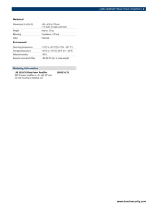 LBB 1938/20 Plena Power Amplifier | 3



Mechanical

Dimensions (H x W x D)         145 x 430 x 370 mm
                               (19" wide, 3U high, with feet)
Weight                         Approx. 25 kg
Mounting                       Standalone, 19”rack
Color                          Charcoal
Environmental

Operating temperature          -10 ºC to +55 ºC (14 ºF to +131 ºF)
Storage temperature            -40 ºC to +70 ºC (-40 ºF to +158 ºF)
Relative humidity              <95%
Acoustic noise level of fan    <48 dB SPL @ 1 m (max output)



Ordering Information
 LBB 1938/20 Plena Power Amplifier               LBB1938/20
 480 W power amplifier in a 3U high 19”case
 for rack mounting or tabletop use.




                                                                                    www.boschsecurity.com
 