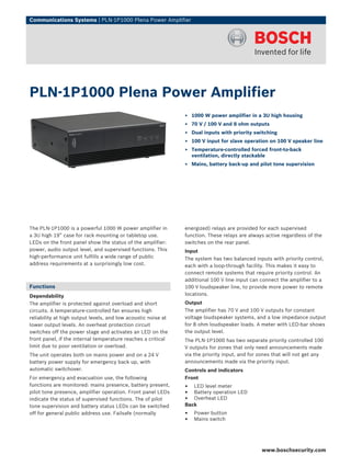 Communications Systems | PLN‑1P1000 Plena Power Amplifier




PLN‑1P1000 Plena Power Amplifier
                                                               ▶ 1000 W power amplifier in a 3U high housing
                                                               ▶ 70 V / 100 V and 8 ohm outputs
                                                               ▶ Dual inputs with priority switching
                                                               ▶ 100 V input for slave operation on 100 V speaker line
                                                               ▶ Temperature-controlled forced front-to-back
                                                                 ventilation, directly stackable
                                                               ▶ Mains, battery back-up and pilot tone supervision




The PLN-1P1000 is a powerful 1000 W power amplifier in         energized) relays are provided for each supervised
a 3U high 19” case for rack mounting or tabletop use.          function. These relays are always active regardless of the
LEDs on the front panel show the status of the amplifier:      switches on the rear panel.
power, audio output level, and supervised functions. This      Input
high-performance unit fulfills a wide range of public          The system has two balanced inputs with priority control,
address requirements at a surprisingly low cost.               each with a loop-through facility. This makes it easy to
                                                               connect remote systems that require priority control. An
                                                               additional 100 V line input can connect the amplifier to a
Functions                                                      100 V loudspeaker line, to provide more power to remote
Dependability                                                  locations.
The amplifier is protected against overload and short          Output
circuits. A temperature-controlled fan ensures high            The amplifier has 70 V and 100 V outputs for constant
reliability at high output levels, and low acoustic noise at   voltage loudspeaker systems, and a low impedance output
lower output levels. An overheat protection circuit            for 8 ohm loudspeaker loads. A meter with LED-bar shows
switches off the power stage and activates an LED on the       the output level.
front panel, if the internal temperature reaches a critical    The PLN-1P1000 has two separate priority controlled 100
limit due to poor ventilation or overload.                     V outputs for zones that only need announcements made
The unit operates both on mains power and on a 24 V            via the priority input, and for zones that will not get any
battery power supply for emergency back up, with               announcements made via the priority input.
automatic switchover.                                          Controls and indicators
For emergency and evacuation use, the following                Front
functions are monitored: mains presence, battery present,      •  LED level meter
pilot tone presence, amplifier operation. Front panel LEDs     •  Battery operation LED
indicate the status of supervised functions. The of pilot      •  Overheat LED
tone supervision and battery status LEDs can be switched       Back
off for general public address use. Failsafe (normally         •   Power button
                                                               •   Mains switch




                                                                                               www.boschsecurity.com
 