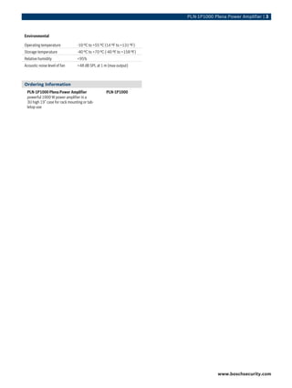 PLN‑1P1000 Plena Power Amplifier | 3



Environmental

Operating temperature           -10 ºC to +55 ºC (14 ºF to +131 ºF)
Storage temperature             -40 ºC to +70 ºC (-40 ºF to +158 ºF)
Relative humidity               <95%
Acoustic noise level of fan     <48 dB SPL at 1 m (max output)



Ordering Information
 PLN‑1P1000 Plena Power Amplifier                PLN-1P1000
 powerful 1000 W power amplifier in a
 3U high 19” case for rack mounting or tab-
 letop use




                                                                                    www.boschsecurity.com
 