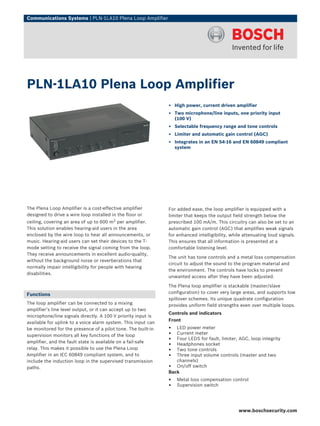 Communications Systems | PLN‑1LA10 Plena Loop Amplifier




PLN‑1LA10 Plena Loop Amplifier
                                                               ▶ High power, current driven amplifier
                                                               ▶ Two microphone/line inputs, one priority input
                                                                 (100 V)
                                                               ▶ Selectable frequency range and tone controls
                                                               ▶ Limiter and automatic gain control (AGC)
                                                               ▶ Integrates in an EN 54‑16 and EN 60849 compliant
                                                                 system




The Plena Loop Amplifier is a cost-effective amplifier         For added ease, the loop amplifier is equipped with a
designed to drive a wire loop installed in the floor or        limiter that keeps the output field strength below the
ceiling, covering an area of up to 600 m2 per amplifier.       prescribed 100 mA/m. This circuitry can also be set to an
This solution enables hearing-aid users in the area            automatic gain control (AGC) that amplifies weak signals
enclosed by the wire loop to hear all announcements, or        for enhanced intelligibility, while attenuating loud signals.
music. Hearing-aid users can set their devices to the T-       This ensures that all information is presented at a
mode setting to receive the signal coming from the loop.       comfortable listening level.
They receive announcements in excellent audio-quality,
                                                               The unit has tone controls and a metal loss compensation
without the background noise or reverberations that
                                                               circuit to adjust the sound to the program material and
normally impair intelligibility for people with hearing
                                                               the environment. The controls have locks to prevent
disabilities.
                                                               unwanted access after they have been adjusted.

                                                               The Plena loop amplifier is stackable (master/slave
Functions                                                      configuration) to cover very large areas, and supports low
                                                               spillover schemes. Its unique quadrate configuration
The loop amplifier can be connected to a mixing                provides uniform field strengths even over multiple loops.
amplifier’s line level output, or it can accept up to two
                                                               Controls and indicators
microphone/line signals directly. A 100 V priority input is
                                                               Front
available for uplink to a voice alarm system. This input can
be monitored for the presence of a pilot tone. The built-in    •  LED power meter
supervision monitors all key functions of the loop             •  Current meter
amplifier, and the fault state is available on a fail-safe
                                                               •  Four LEDS for fault, limiter, AGC, loop integrity
                                                               •  Headphones socket
relay. This makes it possible to use the Plena Loop            •  Two tone controls
Amplifier in an IEC 60849 compliant system, and to             •  Three input volume controls (master and two
include the induction loop in the supervised transmission         channels)
paths.                                                         • On/off switch
                                                               Back
                                                               •   Metal loss compensation control
                                                               •   Supervision switch




                                                                                                www.boschsecurity.com
 