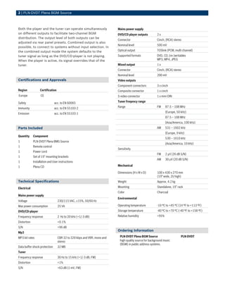 2 | PLN‑DVDT Plena BGM Source



Both the player and the tuner can operate simultaneously                 Mains power supply
on different outputs to facilitate two-channel BGM                       DVD/CD player outputs         2x
distribution. The output level of both outputs can be
                                                                         Connector                     Cinch, (RCA) stereo
adjusted via rear panel presets. Combined output is also
                                                                         Nominal level                 500 mV
possible, to connect to systems without input selection. In
the combined output mode the system defaults to the                      Optical output                TOSlink (PCM, multi channel)
tuner signal as long as the DVD/CD-player is not playing.                Supported formats             DVD, CD, (re-)writables
When the player is active, its signal overrides that of the                                            MP3, MP4, JPEG
tuner.                                                                   Mixed output                  1x
                                                                         Connector                     Cinch, (RCA) stereo
                                                                         Nominal level                 200 mV
Certifications and Approvals                                             Video outputs
                                                                         Component connectors          3 x cinch
Region            Certification                                          Composite connector           1 x cinch
Europe             CE                                                    S-video connector             1 x mini-DIN

Safety                         acc. to EN 60065                          Tuner freqency range

Immunity                       acc. to EN 55103-2                        Range                         FM     87.5 – 108 MHz

Emission                       acc. to EN 55103-1                                                             (Europe, 50 kHz)
                                                                                                              87.5 – 108 MHz
                                                                                                              (Asia/America, 100 kHz)
Parts Included                                                                                         AM     531 – 1602 kHz
                                                                                                              (Europe, 9 kHz)
Quantity     Component
                                                                                                              530 – 1610 kHz
1            PLN-DVDT Plena BMG Source
                                                                                                              (Asia/America, 10 kHz)
1            Remote control
                                                                         Sensitivity
1            Power cord
                                                                                                       FM     2 µV (26 dB S/N)
1            Set of 19” mounting brackets
                                                                                                       AM     30 µV (20 dB S/N)
1            Installation and User instructions
1            Plena CD                                                    Mechanical

                                                                         Dimensions (H x W x D)        100 x 430 x 270 mm
                                                                                                       (19" wide, 2U high)
Technical Specifications                                                 Weight                        Approx. 4.2 kg

Electrical                                                               Mounting                      Standalone, 19” rack
                                                                         Color                         Charcoal
Mains power supply
                                                                         Environmental
Voltage                           230/115 VAC, ±15%, 50/60 Hz
Max power consumption             25 VA                                  Operating temperature         -10 ºC to +45 ºC (14 ºF to +113 ºF)
DVD/CD-player                                                            Storage temperature           -40 ºC to +70 ºC (-40 ºF to +158 ºF)
Frequency response                2 Hz to 20 kHz (+1/-3 dB)              Relative humidity             <95%
Distortion                        <0.1%
S/N                               >96 dB
                                                                         Ordering Information
Mp3
MP3 bit rates                     CBR 32 to 320 kbps and VBR, mono and    PLN‑DVDT Plena BGM Source                       PLN-DVDT
                                  stereo                                  high-quality source for background music
                                                                          (BGM) in public address systems.
Data buffer shock protection      32 MB
Tuner
Frequency response                30 Hz to 15 kHz (+1/-3 dB, FM)
Distortion                        <1%
S/N                               >63 dB (1 mV, FM)
 