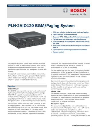Communications Systems | PLN‑2AIO120 BGM/Paging System




PLN‑2AIO120 BGM/Paging System
                                                              ▶ All-in-one solution for background music and paging
                                                              ▶ DVD/CD-player for video and audio
                                                              ▶ Supports MP3, JPEG, and multi-format video outputs
                                                              ▶ FM/AM tuner with 10 presets and digital control
                                                              ▶ Dual-zone 120 W mixer amplifier with volume control
                                                                per zone
                                                              ▶ Selectable priority and VOX switching on microphone
                                                                input 1
                                                              ▶ Optional 2-tone chime to precede announcements
                                                              ▶ Remote control




The Plena BGM/paging system is the versatile all-in-one       composite, and S-Video connectors are available for video
solution to cover all needs for background music (BGM),       output. The unit plays PAL and NTSC content in
making announcements and paging people. This high-            progressive scan as well as interleaved.
performance yet affordable unit is very easy to install and
                                                              The disc part of the unit also has a TOSlink optical output
operate.
                                                              that supports S/P DIF as well as DST and Dolby Digital. It
It is typically used in shops, supermarkets, restaurants,     is possible to output S/P DIF regardless of the source and
bars, schools, canteens, gyms, garages and other places       choose left/right, surround channels of Low frequency
where BGM creates the right atmosphere, and also              effects on this output.
amplified speech needs to be heard clearly.
                                                              Basic controls are on the unit itself, while navigation and
                                                              configuration is done with the remote control and the on
                                                              screen display. The unit supports most major languages,
Functions
                                                              and it is possible to set regional preference, such as
DVD/CD Player                                                 subtitle language preference.
The DVD/CD player provides up to a whole workweek of          FM/AM Tuner
high quality uninterrupted music playback from a single       The digitally controlled FM/AM tuner uses a frequency
MP3 DVD. It supports music organized on a disk in             synthesizer for accurate capture of radio stations and has
multiple folders. The player will automatically search and    10 presets for each waveband to store favorite programs.
play all playable formats on a disk, and has repeat mode.     An auxiliary (music) input and tape output provide
Navigation is done on the multi lingual on screen display.    connections for external equipment.
The unit plays normal audio and video DVD/CDs, as well        Microphone Inputs
as long-play MPEG2, MP3 encoded CDs. It can also play         The announcement part of the unit has three balanced
MP3s and display JPEGs on CD-R, DVD-ROM, DVD-R. MP3-          microphone inputs. Microphone input 1 has a DIN socket
files with bit-rates from 32 kbps to 320 kbps, mono/          on the rear for a priority microphone (e.g. the
stereo/joint-stereo, and both continuous bit-rates (CBR)      LBB 1950/00) with selectable priority, a two-tone chime
and variable bit-rate (VBR) are supported. Component,         to precede a priority announcement, a speech filter,
                                                              phantom power. It also has a phone jack connector on the




                                                                                               www.boschsecurity.com
 