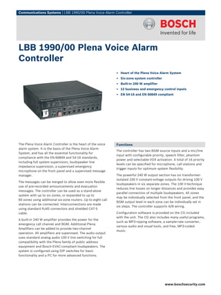 Communications Systems | LBB 1990/00 Plena Voice Alarm Controller




LBB 1990/00 Plena Voice Alarm
Controller
                                                               ▶ Heart of the Plena Voice Alarm System
                                                               ▶ Six-zone system controller
                                                               ▶ Built-in 240 W amplifier
                                                               ▶ 12 business and emergency control inputs
                                                               ▶ EN 54‑16 and EN 60849 compliant




The Plena Voice Alarm Controller is the heart of the voice     Functions
alarm system. It is the basis of the Plena Voice Alarm
                                                               The controller has two BGM source inputs and a mic/line
System, and has all the essential functionality for
                                                               input with configurable priority, speech filter, phantom
compliance with the EN 60849 and 54‑16 standards,
                                                               power and selectable VOX activation. A total of 16 priority
including full system supervision, loudspeaker line
                                                               levels can be specified for microphone, call stations and
impedance supervision, a supervised emergency
                                                               trigger inputs for optimum system flexibility.
microphone on the front panel and a supervised message
manager.                                                       The powerful 240 W output section has six transformer-
                                                               isolated 100 V constant-voltage outputs for driving 100 V
The messages can be merged to allow even more flexible
                                                               loudspeakers in six separate zones. The 100 V-technique
use of pre-recorded announcements and evacuation
                                                               reduces line losses on longer distances and provides easy
messages. The controller can be used as a stand-alone
                                                               parallel connection of multiple loudspeakers. All zones
system with up to six zones, or expanded to up to
                                                               may be individually selected from the front panel, and the
60 zones using additional six-zone routers. Up to eight call
                                                               BGM output level in each zone can be individually set in
stations can be connected. Interconnections are made
                                                               six steps. The controller supports A/B wiring.
using standard RJ45 connectors and shielded CAT-5
cable.                                                         Configuration software is provided on the CD included
                                                               with the unit. The CD also includes many useful programs,
A built-in 240 W amplifier provides the power for the
                                                               such as MP3-ripping software, a sample-rate converter,
emergency call channel and BGM. Additional Plena
                                                               various audio and visual tools, and free, MP3-coded
Amplifiers can be added to provide two-channel
                                                               music.
operation. All amplifiers are supervised. The audio output
uses standard analog audio 100 V line switching for full
compatibility with the Plena family of public address
equipment and Bosch EVAC-compliant loudspeakers. The
system is configured using DIP switches for basic
functionality and a PC for more advanced functions.




                                                                                               www.boschsecurity.com
 