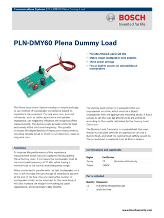 Communications Systems | PLN‑DMY60 Plena Dummy Load




PLN‑DMY60 Plena Dummy Load
                                                               ▶ Provides filtered load at 20 kHz
                                                               ▶ Makes longer loudspeaker lines possible
                                                               ▶ Three power settings
                                                               ▶ Fits on built-in mounts on selected Bosch
                                                                 loudspeakers




The Plena Voice Alarm System employs a simple and easy         The dummy load connects in parallel to the last
to use method of loudspeaker surveillance based on             loudspeaker on a line, which must be a Bosch
impedance measurement. On long wire runs, external             loudspeaker with the appropriate mounting studs. It has a
influences, such as cable capacitance and speaker              jumper to set the load (at 20 kHz) to 8, 20 and 60 W,
impedance, can negatively influence the reliability of the     according to the results calculated by the Dummy Load
measurements. The dummy loads provide a filtered load          Calculator.
exclusively at the pilot tone frequency. This greatly
                                                               The Dummy Load Calculator is a spreadsheet that uses
increases the dependability of impedance measurements,
                                                               macros to calculate whether an application can use a
providing reliable break or short circuit detection, even on
                                                               dummy load, and what the optimal load setting would be.
long wire runs.
                                                               The spreadsheet is available from all Bosch dealers.


Functions
                                                               Certifications and Approvals
To improve the performance of the impedance
measurement Bosch Security Systems introduced the
                                                               Region         Certification
Plena Dummy Load. It increases the loudspeaker load at
the monitored frequency of 20 kHz, while having a              Europe         CE              Declaration of Conformity
minimal load in the normal audio frequency range.              Poland         CNBOP

When connected in parallel with the last loudspeaker on a
line, it will increase the percentage of impedance present
at the end of the line, thus increasing the number of          Parts Included
loudspeakers that can be attached. At the same time, it
                                                               Quantity Component
will also increase the margin for masking by cable
capacitance, allowing longer cable lengths.                    12       PLN-DMY60 Plena Dummy Load
                                                               1        Application note




                                                                                                      www.boschsecurity.com
 