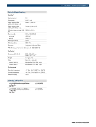 LB1‑UW06‑Fx Cabinet Loudspeakers | 3



Technical Specifications
Electrical*

Maximum power                    9W
Rated power                      6 / 3 / 1.5 W
Sound pressure level             99 dB / 91 dB (SPL)
at 6 W / 1 W (1 kHz, 1 m)
Sound pressure level             100 dB / 92 dB (SPL)
at 6 W / 1 W (4 kHz, 1 m)
Effective frequency range (-10   180 Hz to 20 kHz
dB)
Opening angle                    1 kHz / 4 kHz (-6 dB)
 horizontal                      165° / 95°
 vertical                        158° / 73°
Rated input voltage              100 V
Rated impedance                  1667 ohm
Connector                        4-pole push-in terminal block

* Technical performance data acc. to IEC 60268-5

Mechanical

Dimensions (H x W x D)           240 x 151 x 139 mm
                                 (9.4 x 5.9 x 5.5 in)
Weight                           1.5 kg (3.3 lb)
Color                            Black (D) or white (L)
 cabinet / cloth (D)             Matches RAL 9004 / RAL 9004
 cabinet / cloth (L)             Matches RAL 9010 / RAL 7044
Environmental

Operating temperature            -25 ºC to +55 ºC (-13 ºF to +131 ºF)
Storage temperature              -40 ºC to +70 ºC (-40 ºF to +158 ºF)
Relative humidity                <95%



Ordering Information
 LB1‑UW06‑FD Unidirectional Cabinet                 LB1-UW06-FD
 Loudspeaker
 6 W, black
 LB1‑UW06‑FL Unidirectional Cabinet                 LB1-UW06-FL
 Loudspeaker
 6 W, white




                                                                                      www.boschsecurity.com
 