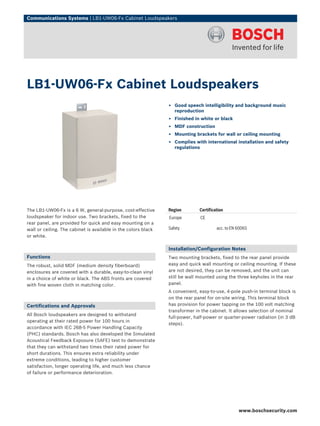 Communications Systems | LB1‑UW06‑Fx Cabinet Loudspeakers




LB1‑UW06‑Fx Cabinet Loudspeakers
                                                                ▶ Good speech intelligibility and background music
                                                                  reproduction
                                                                ▶ Finished in white or black
                                                                ▶ MDF construction
                                                                ▶ Mounting brackets for wall or ceiling mounting
                                                                ▶ Complies with international installation and safety
                                                                  regulations




The LB1-UW06-Fx is a 6 W, general-purpose, cost-effective       Region        Certification
loudspeaker for indoor use. Two brackets, fixed to the          Europe        CE
rear panel, are provided for quick and easy mounting on a
wall or ceiling. The cabinet is available in the colors black   Safety                 acc. to EN 60065
or white.

                                                                Installation/Configuration Notes
Functions                                                       Two mounting brackets, fixed to the rear panel provide
The robust, solid MDF (medium density fiberboard)               easy and quick wall mounting or ceiling mounting. If these
enclosures are covered with a durable, easy-to-clean vinyl      are not desired, they can be removed, and the unit can
in a choice of white or black. The ABS fronts are covered       still be wall mounted using the three keyholes in the rear
with fine woven cloth in matching color.                        panel.
                                                                A convenient, easy-to-use, 4-pole push-in terminal block is
                                                                on the rear panel for on-site wiring. This terminal block
Certifications and Approvals                                    has provision for power tapping on the 100 volt matching
                                                                transformer in the cabinet. It allows selection of nominal
All Bosch loudspeakers are designed to withstand
                                                                full-power, half-power or quarter-power radiation (in 3 dB
operating at their rated power for 100 hours in
                                                                steps).
accordance with IEC 268-5 Power Handling Capacity
(PHC) standards. Bosch has also developed the Simulated
Acoustical Feedback Exposure (SAFE) test to demonstrate
that they can withstand two times their rated power for
short durations. This ensures extra reliability under
extreme conditions, leading to higher customer
satisfaction, longer operating life, and much less chance
of failure or performance deterioration.




                                                                                                  www.boschsecurity.com
 
