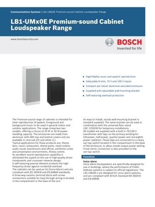 Communications Systems | LB1‑UMx0E Premium‑sound Cabinet Loudspeaker Range



LB1‑UMx0E Premium‑sound Cabinet
Loudspeaker Range
www.boschsecurity.com




                                                           u   High-fidelity music and speech reproduction

                                                           u   Selectable 8 ohm, 70 V and 100 V inputs

                                                           u   Compact yet robust aluminum extruded enclosure

                                                           u   Supplied with adjustable wall‑mounting bracket

                                                           u   Self‑restoring overload protection




 The Premium‑sound range of cabinets is intended for       An easy to install, sturdy wall mounting bracket is
 clear reproduction of speech, foreground and              standard supplied. The same bracket can be used in
 background music to be used in general indoor and         combination with the universal floor stand
 outdoor applications. The range comprises two             LBC 1259/00 for temporary installations.
 models, offering a choice of 20 W or 50 W power           All models are supplied with a built‑in 70/100 V
 handling capacity. The enclosures are made from           transformer with taps on the primary winding for
 aluminum with ABS top and bottom covers and are           full‑power, half‑power, quarter‑power and one‑eighth
 available in charcoal (D) and white (L).                  power radiation. These taps are connected to a rotary
 Typical applications for these products are: theme        vari‑tap switch located in the compartment in the base
 bars, music restaurants, theme parks, retail outlets,     of the enclosure, to allow simple output power setting.
 audio visual, boardrooms and offices, exhibition areas    A low ohmic connection is also provided on the
 and presentation environments, fitness centre.            vari‑tap switch.
 Its excellent sound reproduction capability is
 attributed the superb to the use of high‑quality driver   Functions
 components and crossover network design.                  Voice alarm
 A self‑restoring passive element protects the high        Voice alarm loudspeakers are specifically designed for
 frequency driver against incidental overload.             use in buildings, where the performance of Public
 The cabinets can be used as VA (Voice‑Alarm) and are      Address systems is subject to official regulations. The
 compliant with BS 5839‑8 and EN 60849 standards.          LB1‑UMx0E‑x are designed for voice alarm systems,
 A three‑way ceramic terminal block with screw             and are compliant with British Standard BS 5839‑8
 connections suitable for loop-through wiring is located   and EN 60849.
 in the compartment in the base of the unit.
 