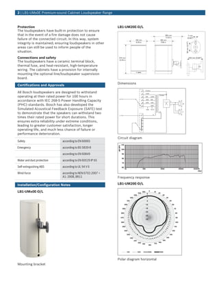 2 | LB1‑UMx0E Premium‑sound Cabinet Loudspeaker Range



Protection                                                 LB1‑UM20E‑D/L
The loudspeakers have built‑in protection to ensure
that in the event of a fire damage does not cause                                                                                               280 mm                                   7 mm
                                                                                                                                                11.02 in
failure of the connected circuit. In this way, system                                          160 mm                                    180 mm
                                                                                                                                                                                        (0.82")

integrity is maintained; ensuring loudspeakers in other                                         6.29 in                                   7.08 in




                                                                                                                                                                                   55 mm (2.17")
areas can still be used to inform people of the
situation.
Connections and safety                                      274 mm                                                                                                                                 100 mm (3.94")

The loudspeakers have a ceramic terminal block,
                                                            10.78 in


thermal fuse, and heat‑resistant, high‑temperature
wiring. The cabinets have a provision for internally
mounting the optional line/loudspeaker supervision
board.
                                                           Dimensions
Certifications and Approvals

All Bosch loudspeakers are designed to withstand
                                                                                                          F     8 ohms

                                                                                                          E     2.5W

operating at their rated power for 100 hours in                                                           D     5W        2.5W
                                                                                                                                         8 ohms



accordance with IEC 268‑5 Power Handling Capacity
                                                            (       )                                     C     10W       5W

                                                                                                          B     20W       10W
(PHC) standards. Bosch has also developed the                                                             A               20W
                                                                                                                                                                               W


Simulated Acoustical Feedback Exposure (SAFE) test                                                              100V      70.7V

to demonstrate that the speakers can withstand two
                                                                                                                                         0                                     T
                                                                                                          F'                 C
                                                             (      )
times their rated power for short durations. This                                                         E'


ensures extra reliability under extreme conditions,                                                       D'

                                                                                                          C'
leading to greater customer satisfaction, longer                                                          B'

operating life, and much less chance of failure or                                                        A'


performance deterioration.
                                                           Circuit diagram
Safety                      according to EN 60065
                                                                    110
                                                           dB SPL




Emergency                   according to BS 5839‑8                  100
                                                                                                                                                                                                   BOSCH



                            according to EN 60849                       90

                                                                        80
Water and dust protection   according to EN 60529 IP 65
                                                                        70

Self‑extinguishing ABS      according to UL 94 V 0                      60
                                                                             10                           100                             1000                             10000                        100000
                                                                                                                                                                                                            (Hz)
Wind‑force                  according to NEN 6702:2007 +
                            A1: 2008, Bft11                Frequency response

Installation/Configuration Notes                           LB1‑UM20E‑D/L

LB1‑UMx0E‑D/L                                                                                       340
                                                                                                          350         0           10
                                                                                                                                        20
                                                                                                                 5
                                                                                              330                                             30
                                                                                        320                      0                                  40
                                                                                  310                            -5                                       50

                                                                             300                                -10                                            60

                                                                        290                                     -15                                              70
                                                                                                                -20
                                                                    280                                                                                              80
                                                                                                                -25
                                                                    270                                                                                              90
                                                                                                                -30
                                                                    260                                                                                              100

                                                                        250                                                                                      110

                                                                             240                                                                               120

                                                                                  230                                                                     130

                                                                                        220                                                         140
                                                                                              210                                             150
                                                                                                    200                                 160
                                                                                                          190                     170
                                                                                                                      180


                                                                                  125               250               500                1000



                                                           Polar diagram horizontal
Mounting bracket
 