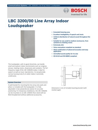 Communications Systems | LBC 3200/00 Line Array Indoor Loudspeaker




LBC 3200/00 Line Array Indoor
Loudspeaker
                                                            ▶ Extended listening area
                                                            ▶ Excellent intelligibility of speech and music
                                                            ▶ Uniform distribution of natural sound throughout the
                                                              room
                                                            ▶ Suitable for any small to medium enclosures, from
                                                              canteens to meeting rooms
                                                            ▶ Extremely slim
                                                            ▶ Voice evacuation compliant as standard
                                                            ▶ Ideal combination of advanced acoustics and easy
                                                              application
                                                            ▶ Unrivalled sound quality for its size
                                                            ▶ EN 54‑24 and EN 60849 compliant




This loudspeaker, with its good directivity, can handle
small and medium indoor environments such as congress
venues, meeting rooms, showrooms and canteens. The full
frequency range of the LBC 3200/00 makes it ideal for
speech as well as music reproduction. Its exceptionally
narrow housing (only 8 cm wide) makes it extremely
unobtrusive.



System Overview
A wall bracket for mounting the line array onto walls and
pillars is included with the loudspeaker. It is fully
                                                            Dimensions in mm of included mounting bracket (with
adjustable in two perpendicular planes for accurate
                                                            marked angle)
positioning. For temporary installations, the LBC 3200/00
can be mounted on an LBC 1259/01 floor stand with an
M10 threaded bolt without additional accessories.




                                                                                           www.boschsecurity.com
 