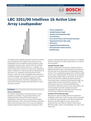 Communications Systems | LBC 3251/00 Intellivox 1b Active Line Array Loudspeaker




LBC 3251/00 Intellivox 1b Active Line
Array Loudspeaker
                                                              ▶ Active Loudspeakers
                                                              ▶ Variable Elevation Angle
                                                              ▶ Variable Vertical Opening Angle
                                                              ▶ Focus Distance
                                                              ▶ Even Sound Pressure and Constant Directivity
                                                              ▶ Suppressed Acoustic Side Lobes
                                                              ▶ WinControl
                                                              ▶ Integrated Remote Monitoring
                                                              ▶ AVC (Automatic Volume Control)
                                                              ▶ Wall Mounting




The Intellivox DDC (Digital Directivity Control) from Bosch   direction, opening angle and focus distance. As an added
Security Systems form a range of five active line array       benefit, the presence of a DSP means there is no need for
loudspeakers with unrivalled acoustical properties. Each      extra equalizers.
loudspeaker produces clear, natural sound for excellent       Variable Elevation Angle
intelligibility of both speech and music. In addition, the    Intellivox loudspeakers incorporate a feature known as
audio characteristics of each line array can be adjusted by   Digital Directivity Control, which enables the direction of
means of software to meet the acoustical requirements of      the main lobe to be tilted while the loudspeaker remains
the venue. This, along with the long acoustical reach         vertical. This is achieved by programming a different delay
('throw'), means only a few loudspeakers are required for     time for each individual driver in the array. As an example,
complete coverage. One loudspeaker can cover a distance       by specifying a longer delay for the drivers at the bottom
of up to 70 meters. The extensive integrated remote           of the array, the lobe is effectively tilted downwards.
monitoring possibilities of Intellivox loudspeakers also      These delay times, and therefore the elevation angle, are
make them extremely reliable and a key element in voice       programmed into the on-board DSP using a PC. This
evacuation systems.                                           feature gives much more mounting flexibility than
                                                              conventional mechanical aiming. It also makes better use
                                                              of the backward main lobe, because having the
Functions                                                     loudspeaker flat against a wall helps direct the sound
Active Loudspeakers                                           from this lobe towards the listening area.
All Intellivox loudspeakers have state-of-the-art class-D     Variable Vertical Opening Angle
amplifiers as standard. This guarantees efficient and         Being able to adjust the delay times and equalization
reliable operation without the need for external              settings for each driver in the array also makes it possible
amplification. They also have an on-board DSP (Digital        to specify the opening angle for all relevant frequencies.
Signal Processor), which controls the frequency and delay     When the specified angle is narrow, sound can be
time of each individual driver in the array, thus allowing    pinpointed very accurately to a distant listening area.
software adjustment of loudspeaker characteristics like       When the angle is wide, one loudspeaker can cover a very
                                                              broad area.




                                                                                               www.boschsecurity.com
 