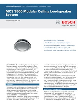 Communications Systems | MCS 3500 Modular Ceiling Loudspeaker System



MCS 3500 Modular Ceiling Loudspeaker
System
www.boschsecurity.com




                                                             u   Innovative tri-cone loudspeaker

                                                             u   Excellent speech and music reproduction

                                                             u   No compromise between acoustics and aesthetics

                                                             u   Constant directivity with wave guide grille

                                                             u   Predictable sound quality with (optional back box)




 The MCS 3500 Modular Ceiling Loudspeaker System             connected. In this way, system integrity is maintained,
 removes the need to compromise between acoustic             ensuring loudspeakers in other areas can still be used
 performance and aesthetic appeal. Three high‑quality        to inform people of the situation. The loudspeaker has
 loudspeaker units can be fitted with metal or ABS           a ceramic terminal block, thermal fuse and heat-
 grille finished in a neutral RAL white colour. There is a   resistant, high-temperature wiring. It can also be fitted
 standard 6 W model, a high-performance 12 W model           with an optional fire-dome to increase protection of
 and a powerful 24 W model. They are suitable for            the cable termination.
 excellent speech and music in indoor public address         The MCS 3500 loudspeaker units are equipped with
 applications. The range also includes a metal fire          dynamic tri-cone loudspeakers with exceptional audio
 dome, and surface mounting box. The loudspeaker             performance in prestigious ‘Prosound’ applications.
 units and back box include provision for mounting the       The transducer frame is made from high-impact glass
 optional line/loudspeaker supervision board.                reinforced thermosetting polyester material for
                                                             maximum rigidity and excellent sound quality free from
 Functions                                                   unwanted vibrations. The frame includes a bass reflex
                                                             port for improved low frequency response.
 Voice alarm loudspeakers are specifically designed for
 use in buildings where performance of systems for           Certifications and Approvals
 verbal evacuation announcements is governed by
 regulations. The MCS 3500 range is designed for use         All Bosch loudspeakers are designed to withstand
 in voice alarm systems and is compliant with British        operating at their rated power for 100 hours in
 standard BS 5839-8 and EN 60849.                            accordance with IEC 268‑5 Power Handling Capacity
 The loudspeaker has built-in protection to ensure that,     (PHC) standards. Bosch has also developed the
 in the event of a fire, damage to the loudspeaker does      Simulated Acoustical Feedback Exposure (SAFE) test
 not result in failure of the circuit to which it is         to demonstrate that they can withstand two times
 