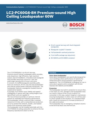Communications Systems | LC2‑PC60G6‑8H Premium‑sound High Ceiling Loudspeaker 60W



LC2‑PC60G6‑8H Premium‑sound High
Ceiling Loudspeaker 60W
www.boschsecurity.com




                                                            u   8‑inch coaxial two‑way with dual integrated
                                                                waveguides

                                                            u   Waveguide coupled Ti tweeter

                                                            u   Full bandwidth overload protection

                                                            u   Front baffle wattage tap adjustment

                                                            u   BS 5839‑8 and EN 60849 compliant




 The LC2‑PC60G6‑8H is an 8‑inch two‑way                     Functions
 Premium‑sound Ceiling Loudspeaker which provides,
 wide dispersion, high efficiency, high maximum             Voice alarm loudspeaker
 output, ease‑of‑installation, innovative dual waveguide    Voice alarm loudspeakers are specifically designed for
 that provides directivity control to 1 kHz and             use in buildings where performance of systems for
 wide‑range reproduction of music and voice.                verbal evacuation announcements is governed by
 It consists of a baffle/waveguide assembly, grille,        regulations. The LC2‑PC60G6‑8H is designed for use in
 back‑can enclosure, 8‑inch coax two‑way loudspeaker        voice alarm systems and is compliant with British
 and internal output‑power matching transformer. The        Standard BS 5839‑8 and EN 60849.
 loudspeaker features a waveguide coupled titanium          Protection
 coated dome tweeter.                                       The loudspeaker has built‑in protection to ensure that,
 It provides much better music fidelity and speech          in the event of a fire, damage to the loudspeaker does
 intelligibility in spaces with high ceiling heights than   not result in failure of the circuit to which it is
 typical flush units are capable of.                        connected. In this way, system integrity is maintained;
 The rear enclosure provides an optimum internal            ensuring loudspeakers in other areas can still be used
 volume for extended low frequency performance.             to inform people of the situation. It is standard fitted
 The loudspeaker utilizes a second order crossover          with a back‑can enclosure to increase protection of
 network at 2.5 kHz, with a comprehensive protection        the cable termination.
 circuit to protect the network, woofer, and tweeter        The loudspeaker has an emergency compliant ceramic
 drivers from excessive power levels.                       screw‑terminal block and thermal fuse.
 The loudspeaker can be installed optionally with the
 LC2‑PC60G6‑10 ceiling subwoofer to enhance the low
 frequency reproduction down to 45 Hz.
 