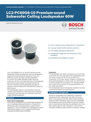 Communications Systems | LC2‑PC60G6‑10 Premium‑sound Subwoofer Ceiling Loudspeaker 60W



LC2‑PC60G6‑10 Premium‑sound
Subwoofer Ceiling Loudspeaker 60W
www.boschsecurity.com




                                                          u   10‑inch high-excursion loudspeaker for extended LF

                                                          u   Low pass network with overload protection

                                                          u   Front baffle wattage tap adjustment

                                                          u   Includes tile bridge and mounting ring for easy
                                                              installation

                                                          u   BS 5839‑8 and EN 60849 compliant




 The LC2‑PC60G6‑10 is an 10‑inch Premium‑sound            Protection
 Subwoofer Ceiling Loudspeaker which is designed to       The loudspeaker has built‑in protection to ensure that,
 augment the low frequency response of any LC2            in the event of a fire, damage to the loudspeaker does
 Premium‑sound full range ceiling loudspeaker.            not result in failure of the circuit to which it is
 It consists of a baffle assembly, grille, back‑can       connected. In this way, system integrity is maintained;
 enclosure, 10‑inch coax high‑excursion LF loudspeaker    ensuring loudspeakers in other areas can still be used
 and internal output‑power matching transformer.          to inform people of the situation. It is standard fitted
 The rear enclosure and loudspeaker provides an           with a back‑can enclosure to increase protection of
 optimum internal volume for extended low frequency       the cable termination.
 performance.                                             The loudspeaker has an emergency compliant ceramic
 The loudspeaker utilizes a second order crossover        screw‑terminal block and thermal fuse.
 network to provide the correct band‑pass frequency
                                                          Certifications and Approvals
 response for use with any LC2 Premium‑sound full
 range ceiling loudspeaker.                               All Bosch loudspeakers are designed to withstand
                                                          operating at their rated power for 100 continuous
 Functions
                                                          hours in accordance with IEC 268‑5 Power Handling
 Voice alarm loudspeaker                                  Capacity (PHC) standards. Bosch has also developed
 Voice alarm loudspeakers are specifically designed for   the Simulated Acoustical Feedback Exposure (SAFE)
 use in buildings where performance of systems for        test to demonstrate that they can withstand two times
 verbal evacuation announcements is governed by           their rated power for short durations. This ensures
 regulations. The LC2‑PC60G6‑10 is designed for use in    improved reliability under extreme conditions, leading
 voice alarm systems and is compliant with British
 Standard BS 5839‑8 and EN 60849.
 