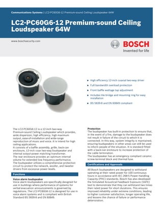 Communications Systems | LC2‑PC60G6‑12 Premium‑sound Ceiling Loudspeaker 64W



LC2‑PC60G6‑12 Premium‑sound Ceiling
Loudspeaker 64W
www.boschsecurity.com




                                                          u   High efficiency 12‑inch coaxial two‑way driver

                                                          u   Full bandwidth overload protection

                                                          u   Front baffle wattage tap adjustment

                                                          u   Includes tile bridge and mounting ring for easy
                                                              installation

                                                          u   BS 5839‑8 and EN 60849 compliant




 The LC2‑PC60G6‑12 is a 12‑inch two‑way                   Protection
 Premium‑sound Ceiling Loudspeaker which provides,        The loudspeaker has built‑in protection to ensure that,
 wide dispersion, high efficiency, high maximum           in the event of a fire, damage to the loudspeaker does
 output, ease‑of‑installation and wide‑range              not result in failure of the circuit to which it is
 reproduction of music and voice. It is intend for high   connected. In this way, system integrity is maintained;
 ceiling applications.                                    ensuring loudspeakers in other areas can still be used
 It consists of a baffle assembly, grille, back‑can       to inform people of the situation. It is standard fitted
 enclosure, 12‑inch coax two‑way loudspeaker and          with a back‑can enclosure to increase protection of
 internal output‑power matching transformer.              the cable termination.
 The rear enclosure provides an optimum internal          The loudspeaker has an emergency compliant ceramic
 volume for extended low frequency performance.           screw‑terminal block and thermal fuse.
 The loudspeaker utilizes a comprehensive protection
                                                          Certifications and Approvals
 circuit to protect the network, woofer, and tweeter
 drivers from excessive power levels.                     All Bosch loudspeakers are designed to withstand
                                                          operating at their rated power for 100 continuous
 Functions
                                                          hours in accordance with IEC 268‑5 Power Handling
 Voice alarm loudspeaker                                  Capacity (PHC) standards. Bosch has also developed
 Voice alarm loudspeakers are specifically designed for   the Simulated Acoustical Feedback Exposure (SAFE)
 use in buildings where performance of systems for        test to demonstrate that they can withstand two times
 verbal evacuation announcements is governed by           their rated power for short durations. This ensures
 regulations. The LC2‑PC60G6‑12 is designed for use in    improved reliability under extreme conditions, leading
 voice alarm systems and is compliant with British        to higher customer satisfaction, longer operating life,
 Standard BS 5839‑8 and EN 60849.                         and lessens the chance of failure or performance
                                                          deterioration.
 