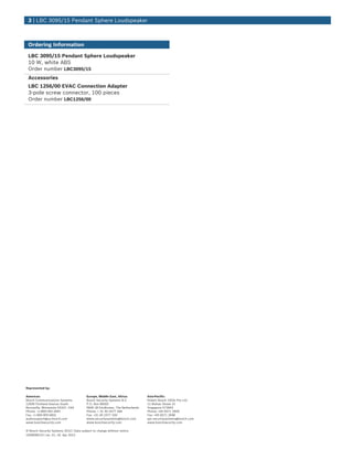 3 | LBC 3095/15 Pendant Sphere Loudspeaker



 Ordering Information

 LBC 3095/15 Pendant Sphere Loudspeaker
 10 W, white ABS
 Order number LBC3095/15
 Accessories
 LBC 1256/00 EVAC Connection Adapter
 3-pole screw connector, 100 pieces
 Order number LBC1256/00




Represented by:

Americas:                               Europe, Middle East, Africa:         Asia-Pacific:
Bosch Communications Systems            Bosch Security Systems B.V.          Robert Bosch (SEA) Pte Ltd
12000 Portland Avenue South             P.O. Box 80002                       11 Bishan Street 21
Burnsville, Minnesota 55337, USA        5600 JB Eindhoven, The Netherlands   Singapore 573943
Phone: +1-800-392-3497                  Phone: + 31 40 2577 284              Phone: +65 6571 2600
Fax: +1-800-955-6831                    Fax: +31 40 2577 330                 Fax: +65 6571 2698
audiosupport@us.bosch.com               emea.securitysystems@bosch.com       apr.securitysystems@bosch.com
www.boschsecurity.com                   www.boschsecurity.com                www.boschsecurity.com

© Bosch Security Systems 2012 | Data subject to change without notice
1928058123 | en, V1, 16. Apr 2012
 