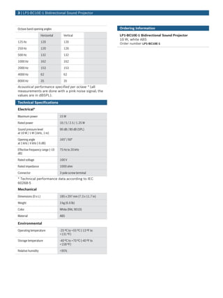 3 | LP1‑BC10E‑1 Bidirectional Sound Projector



Octave band opening angles                                       Ordering Information

                     Horizontal      Vertical                    LP1‑BC10E‑1 Bidirectional Sound Projector
                                                                 10 W, white ABS
125 Hz               120             120
                                                                 Order number LP1-BC10E-1
250 Hz               120             120

500 Hz               132             132

1000 Hz              162             162

2000 Hz              153             153

4000 Hz              62              62

8000 Hz              35              35
Acoustical performance specified per octave * (all
measurements are done with a pink noise signal; the
values are in dBSPL).

Technical Specifications

Electrical*

Maximum power                     15 W

Rated power                       10 / 5 / 2.5 / 1.25 W

Sound pressure level              90 dB / 80 dB (SPL)
at 10 W / 1 W (1kHz, 1 m)

Opening angle                     165° / 60°
at 1 kHz / 4 kHz (-6 dB)

Effective frequency range (-10    75 Hz to 20 kHz
dB)

Rated voltage                     100 V

Rated impedance                   1000 ohm

Connector                         3‑pole screw terminal
* Technical performance data according to IEC
60268‑5
Mechanical

Dimensions (D x L)                185 x 297 mm (7.3 x 11.7 in)

Weight                            3 kg (6.6 lb)

Color                             White (RAL 9010)

Material                          ABS

Environmental

Operating temperature             -25 ºC to +55 ºC (-13 ºF to
                                  +131 ºF)

Storage temperature               -40 ºC to +70 ºC (-40 ºF to
                                  +158 ºF)

Relative humidity                 <95%
 