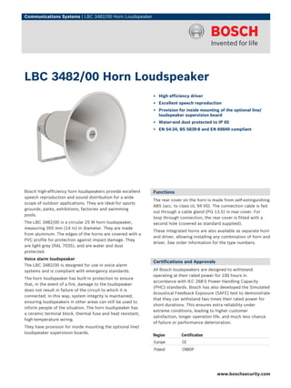 Communications Systems | LBC 3482/00 Horn Loudspeaker




LBC 3482/00 Horn Loudspeaker
                                                             ▶ High efficiency driver
                                                             ▶ Excellent speech reproduction
                                                             ▶ Provision for inside mounting of the optional line/
                                                               loudspeaker supervision board
                                                             ▶ Water-and dust protected to IP 65
                                                             ▶ EN 54‑24, BS 5839‑8 and EN 60849 compliant




Bosch high-efficiency horn loudspeakers provide excellent    Functions
speech reproduction and sound distribution for a wide
                                                             The rear cover on the horn is made from self-extinguishing
scope of outdoor applications. They are ideal for sports
                                                             ABS (acc. to class UL 94 V0). The connection cable is fed
grounds, parks, exhibitions, factories and swimming
                                                             out through a cable gland (PG 13.5) in rear cover. For
pools.
                                                             loop through connection, the rear cover is fitted with a
The LBC 3482/00 is a circular 25 W horn loudspeaker,         second hole (covered as standard supplied).
measuring 355 mm (14 in) in diameter. They are made
                                                             These integrated horns are also available as separate horn
from aluminum. The edges of the horns are covered with a
                                                             and driver, allowing installing any combination of horn and
PVC profile for protection against impact damage. They
                                                             driver. See order information for the type numbers.
are light grey (RAL 7035), and are water and dust
protected.
Voice alarm loudspeaker
                                                             Certifications and Approvals
The LBC 3482/00 is designed for use in voice alarm
systems and is compliant with emergency standards.           All Bosch loudspeakers are designed to withstand
                                                             operating at their rated power for 100 hours in
The horn loudspeaker has built-in protection to ensure
                                                             accordance with IEC 268-5 Power Handling Capacity
that, in the event of a fire, damage to the loudspeaker
                                                             (PHC) standards. Bosch has also developed the Simulated
does not result in failure of the circuit to which it is
                                                             Acoustical Feedback Exposure (SAFE) test to demonstrate
connected. In this way, system integrity is maintained;
                                                             that they can withstand two times their rated power for
ensuring loudspeakers in other areas can still be used to
                                                             short durations. This ensures extra reliability under
inform people of the situation. The horn loudspeaker has
                                                             extreme conditions, leading to higher customer
a ceramic terminal block, thermal fuse and heat resistant,
                                                             satisfaction, longer operation life, and much less chance
high-temperature wiring.
                                                             of failure or performance deterioration.
They have provision for inside mounting the optional line/
loudspeaker supervision boards.
                                                             Region        Certification
                                                             Europe        CE
                                                             Poland        CNBOP




                                                                                             www.boschsecurity.com
 