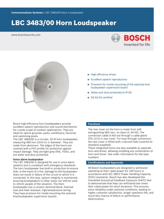 Communications Systems | LBC 3483/00 Horn Loudspeaker



LBC 3483/00 Horn Loudspeaker
www.boschsecurity.com




                                                            u   High efficiency driver

                                                            u   Excellent speech reproduction

                                                            u   Provision for inside mounting of the optional line/
                                                                loudspeaker supervision board

                                                            u   Water-and dust protected to IP 65

                                                            u   EN 54‑24 certified




 Bosch high-efficiency horn loudspeakers provide            Functions
 excellent speech reproduction and sound distribution
 for a wide scope of outdoor applications. They are         The rear cover on the horn is made from self-
 ideal for sports grounds, parks, exhibitions, factories    extinguishing ABS (acc. to class UL 94 V0). The
 and swimming pools.                                        connection cable is fed out through a cable gland
 The LBC 3483/00 is a circular, 35 W horn loudspeaker,      (PG 13.5) in rear cover. For loop through connection,
 measuring 490 mm (19.6 in) in diameter. They are           the rear cover is fitted with a second hole (covered as
 made from aluminum. The edges of the horns are             standard supplied).
 covered with a PVC profile for protection against          These integrated horns are also available as separate
 impact damage. They are light grey (RAL 7035), and         horn and driver, allowing installing any combination of
 are water and dust protected.                              horn and driver. See order information for the type
                                                            numbers.
 Voice alarm loudspeaker
 The LBC 3483/00 is designed for use in voice alarm         Certifications and Approvals
 systems and is compliant with emergency standards.
 The horn loudspeaker has built-in protection to ensure     All Bosch loudspeakers are designed to withstand
 that, in the event of a fire, damage to the loudspeaker    operating at their rated power for 100 hours in
 does not result in failure of the circuit to which it is   accordance with IEC 268-5 Power Handling Capacity
 connected. In this way, system integrity is maintained;    (PHC) standards. Bosch has also developed the
 ensuring loudspeakers in other areas can still be used     Simulated Acoustical Feedback Exposure (SAFE) test
 to inform people of the situation. The Horn                to demonstrate that they can withstand two times
 loudspeaker has a ceramic terminal block, thermal          their rated power for short durations. This ensures
 fuse and heat resistant, high-temperature wiring.          extra reliability under extreme conditions, leading to
 They have provision for inside mounting the optional       higher customer satisfaction, longer operation life, and
 line/loudspeaker supervision boards.                       much less chance of failure or performance
                                                            deterioration.
 