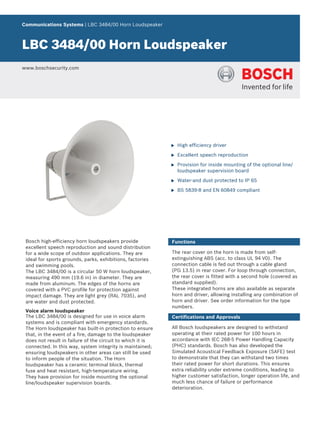 Communications Systems | LBC 3484/00 Horn Loudspeaker



LBC 3484/00 Horn Loudspeaker
www.boschsecurity.com




                                                            u   High efficiency driver

                                                            u   Excellent speech reproduction

                                                            u   Provision for inside mounting of the optional line/
                                                                loudspeaker supervision board

                                                            u   Water-and dust protected to IP 65

                                                            u   BS 5839‑8 and EN 60849 compliant




 Bosch high-efficiency horn loudspeakers provide            Functions
 excellent speech reproduction and sound distribution
 for a wide scope of outdoor applications. They are         The rear cover on the horn is made from self-
 ideal for sports grounds, parks, exhibitions, factories    extinguishing ABS (acc. to class UL 94 V0). The
 and swimming pools.                                        connection cable is fed out through a cable gland
 The LBC 3484/00 is a circular 50 W horn loudspeaker,       (PG 13.5) in rear cover. For loop through connection,
 measuring 490 mm (19.6 in) in diameter. They are           the rear cover is fitted with a second hole (covered as
 made from aluminum. The edges of the horns are             standard supplied).
 covered with a PVC profile for protection against          These integrated horns are also available as separate
 impact damage. They are light grey (RAL 7035), and         horn and driver, allowing installing any combination of
 are water and dust protected.                              horn and driver. See order information for the type
                                                            numbers.
 Voice alarm loudspeaker
 The LBC 3484/00 is designed for use in voice alarm         Certifications and Approvals
 systems and is compliant with emergency standards.
 The Horn loudspeaker has built-in protection to ensure     All Bosch loudspeakers are designed to withstand
 that, in the event of a fire, damage to the loudspeaker    operating at their rated power for 100 hours in
 does not result in failure of the circuit to which it is   accordance with IEC 268-5 Power Handling Capacity
 connected. In this way, system integrity is maintained;    (PHC) standards. Bosch has also developed the
 ensuring loudspeakers in other areas can still be used     Simulated Acoustical Feedback Exposure (SAFE) test
 to inform people of the situation. The Horn                to demonstrate that they can withstand two times
 loudspeaker has a ceramic terminal block, thermal          their rated power for short durations. This ensures
 fuse and heat resistant, high-temperature wiring.          extra reliability under extreme conditions, leading to
 They have provision for inside mounting the optional       higher customer satisfaction, longer operation life, and
 line/loudspeaker supervision boards.                       much less chance of failure or performance
                                                            deterioration.
 