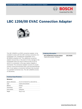 Communications Systems | LBC 1256/00 EVAC Connection Adapter




LBC 1256/00 EVAC Connection Adapter




The LBC 1256/00 is an EVAC connection adapter, to be           Ordering Information
installed in series with the 100 V primary connection of a
                                                                LBC 1256/00 EVAC Connection Adapter    LBC1256/00
loudspeaker unit, changing the loudspeaker into a               3-pole screw connector, 100 pieces
BS 5839-8 compliant unit. This additional connection
adapter ensures that, in the event of a fire, damage to the
loudspeaker does not result in failure of the circuit to
which it is connected. In this way, system integrity is
maintained. The connection adapter consists of a 3-pole
ceramic screw terminal block with a pre-mounted thermal
fuse. It can replace a connection terminal or be mounted
in a standard connection box. The LBC 1256/00 consists
of 100 pieces.



Technical Specifications
Mechanical

Approx. dimensions   19 x 37 x 22 mm (0.75 x 1.46 x 0.87 in)
Type                 3-pole screw connector
Material             Ceramic
Thermal fuse         150 °C
Pack contents        100 pieces
Weight               40 g (1.4 oz)




                                                                                                www.boschsecurity.com
 