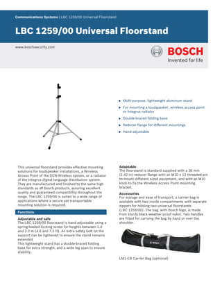 Communications Systems | LBC 1259/00 Universal Floorstand



LBC 1259/00 Universal Floorstand
www.boschsecurity.com




                                                            u   Multi-purpose, lightweight aluminum stand

                                                            u   For mounting a loudspeaker, wireless access point
                                                                or Integrus radiator

                                                            u   Double-braced folding base

                                                            u   Reducer flange for different mountings

                                                            u   Hand-adjustable




 This universal floorstand provides effective mounting      Adaptable
 solutions for loudspeaker installations, a Wireless        The floorstand is standard supplied with a 36 mm
 Access Point of the DCN-Wireless system, or a radiator     (1.42 in) reducer flange with an M10 x 12 threaded pin
 of the Integrus digital language distribution system.      to mount different sized equipment, and with an M10
 They are manufactured and finished to the same high        knob to fix the Wireless Access Point mounting
 standards as all Bosch products, assuring excellent        bracket.
 quality and guaranteed compatibility throughout the        Accessories
 range. The LBC 1259/00 is suited to a wide range of        For storage and ease of transport, a carrier bag is
 applications where a secure yet transportable              available with two inside compartments with separate
 mounting solution is required.                             zippers for holding two universal floorstands
                                                            (LBC 1259/00). The bag, with Bosch logo, is made
 Functions
                                                            from sturdy black weather-proof nylon. Two handles
 Adjustable and safe                                        are fitted for carrying the bag by hand or over the
 The LBC 1259/00 floorstand is hand-adjustable using a      shoulder.
 spring-loaded locking screw for heights between 1.4
 and 2.2 m (4.6 and 7.2 ft). An extra safety bolt on the
 support can be tightened to ensure the stand remains
 extended.
 This lightweight stand has a double-braced folding
 base for extra strength, and a wide leg span to ensure
 stability.
                                                            LM1-CB Carrier Bag (optional)
 