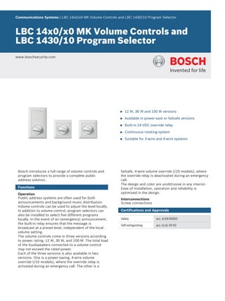 Communications Systems | LBC 14x0/x0 MK Volume Controls and LBC 1430/10 Program Selector



LBC 14x0/x0 MK Volume Controls and
LBC 1430/10 Program Selector
www.boschsecurity.com




                                                            u   12 W, 36 W and 100 W versions

                                                            u   Available in power-save or failsafe versions

                                                            u   Built-in 24 VDC override relay

                                                            u   Continuous rotating system

                                                            u   Suitable for 3-wire and 4-wire systems




 Bosch introduces a full range of volume controls and       failsafe, 4-wire volume override (/20 models), where
 program selectors to provide a complete public             the override relay is deactivated during an emergency
 address solution.                                          call.
                                                            The design and color are unobtrusive in any interior.
 Functions                                                  Ease of installation, operation and reliability is
 Operation                                                  optimized in the design.
 Public address systems are often used for both             Interconnections
 announcements and background music distribution.           Screw connections
 Volume controls can be used to adjust the level locally.
 In addition to volume control, program selectors can       Certifications and Approvals
 also be installed to select five different programs
 locally. In the event of an (emergency) announcement,      Safety                 acc. to EN 60065
 the built-in relay ensures that the message is             Self-extinguishing     acc. to UL 94 V0
 broadcast at a preset level, independent of the local
 volume setting.
 The volume controls come in three versions according
 to power rating: 12 W, 36 W, and 100 W. The total load
 of the loudspeakers connected to a volume control
 may not exceed the rated power.
 Each of the three versions is also available in two
 versions. One is a power-saving, 4-wire volume
 override (/10 models), where the override relay is
 activated during an emergency call. The other is a
 