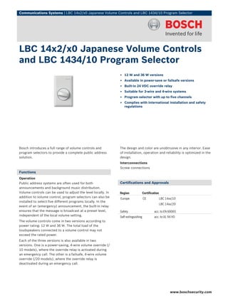 Communications Systems | LBC 14x2/x0 Japanese Volume Controls and LBC 1434/10 Program Selector




LBC 14x2/x0 Japanese Volume Controls
and LBC 1434/10 Program Selector
                                                              ▶ 12 W and 36 W versions
                                                              ▶ Available in power-save or failsafe versions
                                                              ▶ Built-in 24 VDC override relay
                                                              ▶ Suitable for 3-wire and 4-wire systems
                                                              ▶ Program selector with up to five channels
                                                              ▶ Complies with international installation and safety
                                                                regulations




Bosch introduces a full range of volume controls and          The design and color are unobtrusive in any interior. Ease
program selectors to provide a complete public address        of installation, operation and reliability is optimized in the
solution.                                                     design.
                                                              Interconnections
                                                              Screw connections
Functions
Operation
Public address systems are often used for both                Certifications and Approvals
announcements and background music distribution.
Volume controls can be used to adjust the level locally. In   Region               Certification
addition to volume control, program selectors can also be     Europe               CE              LBC 14xx/10
installed to select five different programs locally. In the
                                                                                                   LBC 14xx/20
event of an (emergency) announcement, the built-in relay
ensures that the message is broadcast at a preset level,      Safety                        acc. to EN 60065
independent of the local volume setting.                      Self-extinguishing            acc. to UL 94 VO
The volume controls come in two versions according to
power rating: 12 W and 36 W. The total load of the
loudspeakers connected to a volume control may not
exceed the rated power.
Each of the three versions is also available in two
versions. One is a power-saving, 4-wire volume override (/
10 models), where the override relay is activated during
an emergency call. The other is a failsafe, 4-wire volume
override (/20 models), where the override relay is
deactivated during an emergency call.




                                                                                                          www.boschsecurity.com
 