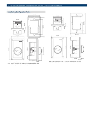 2 | LBC 14x2/x0 Japanese Volume Controls and LBC 1434/10 Program Selector



Installation/Configuration Notes
                                                                         61 (2.40)
                                                                                                                                                              46.5 (1.83)



              46.5 (1.83)




                                                                                                                                                                            35 (1.38)




                                                                                                                                                                                                                                                                           114.1 (4.49)
                                                                                                                                                                                                                                                             82.6 (3.25)
                            36.5 (1.44)




                                                                                                                                                                                                    11.2 (0.44)
                                                                                                            82.6 (3.25)

                                                                                                                                        105 (4.13)




                                                                                                                                                                                        18 (0.71)
                                          11.4 (0.45)




                                                                                                                                                              42.2 (1.66)
                            17.5 (0.69)




              42.2 (1.66)
                                                                                                                                                                                                                                    70.1 (2.76)
               70 (2.76)                                                                                                                                       70 (2.76)




                                                                                                                                                                                                                    20.8 (0.82)
                                                        19.8 (0.78)




                                                                                                                                                                                                                    72.5 (2.85)
                                                                                                                                                                                                       114 (4.48)
                                                        74.5 (2.93)
 114 (4.48)




                                                                                                                          42.2 (1.66)




                                                                                                                                                                                                                    20.9 (0.82)
                                                        19.9 (0.78)




                                                                                                                                                                                                                                  37 (1.46)            18 (0.71)
                                                                                                                                                                                                                                              11.2 (0.44)
                                                                      37 (1.46)               17.5 (0.69)
                                                                                     11.5 (0.44)
                                                                                                                                                     LBC 1412/10 and LBC 1412/20 dimensions in mm
LBC 1402/10 and LBC 1402/20 dimensions in mm
 