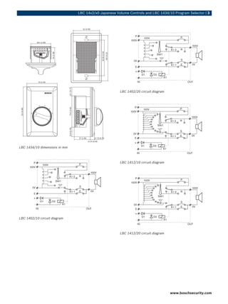 LBC 14x2/x0 Japanese Volume Controls and LBC 1434/10 Program Selector | 3



                                                          61 (2.40)




              46.5 (1.83)




                                                                                   82.60 (3.25)
                            35 (1.38)




                                                                                                  105 (4.13)
               70 (2.76)
                                        19.7 (0.77)




                                                                                                               LBC 1402/20 circuit diagram
                                        74.5 (2.93)
 114 (4.48)




                                        19.8 (0.78)




                                                      37 (1.46)           17.75 (0.70)
                                                                  11.15 (0.44)


LBC 1434/10 dimensions in mm



                                                                                                               LBC 1412/10 circuit diagram




LBC 1402/10 circuit diagram



                                                                                                               LBC 1412/20 circuit diagram




                                                                                                                                             www.boschsecurity.com
 