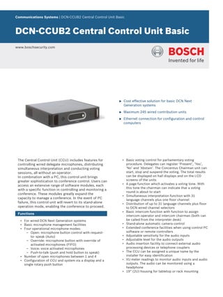 Communications Systems | DCN‑CCUB2 Central Control Unit Basic
DCN‑CCUB2 Central Control Unit Basic
www.boschsecurity.com
u Cost effective solution for basic DCN Next
Generation systems
u Maximum 245 wired contribution units
u Ethernet connection for configuration and control
computers
The Central Control Unit (CCU) includes features for
controlling wired delegate microphones, distributing
simultaneous interpretation and conducting voting
sessions, all without an operator.
In combination with a PC, this control unit brings
greater sophistication to conference control. Users can
access an extensive range of software modules, each
with a specific function in controlling and monitoring a
conference. These modules greatly expand the
capacity to manage a conference. In the event of PC
failure, this control unit will revert to its stand-alone
operation mode, enabling the conference to proceed.
Functions
• For wired DCN Next Generation systems
• Basic microphone management facilities
• Four operational microphone modes:
– Open: microphone button control with request-
to- speak (Auto)
– Override: microphone button with override of
activated microphones (FIFO)
– Voice: voice activated microphones
– Push-to-talk (push and hold button to speak)
• Number of open microphones between 1 and 4
• Configuration of CCU and system via a display and a
single rotary push button
• Basic voting control for parliamentary voting
procedure. Delegates can register ‘Present’, ‘Yes’,
‘No’ and ‘Abstain’. The Concentus Chairman unit can
start, stop and suspend the voting. The total results
can be displayed on hall displays and on the LCD
screens of the units
• A page function which activates a voting tone. With
this tone the chairman can indicate that a voting
round is about to start
• Simultaneous interpretation function with 31
language channels plus one floor channel
• Distribution of up to 31 language channels plus floor
to DCN wired channel selectors
• Basic intercom function with function to assign
intercom operator and intercom chairman (both can
be called from the interpreter desk)
• Stand‑alone automatic camera control
• Extended conference facilities when using control PC
software or remote controllers
• Adjustable sensitivity for the audio inputs
• Adjustable level for the audio outputs
• Audio insertion facility to connect external audio
processing devices or telephone couplers
• The CCU can be assigned a unique name by the
installer for easy identification
• VU meter readings to monitor audio inputs and audio
outputs. The audio can be monitored using a
headphone
• 19” (2U) housing for tabletop or rack mounting
 