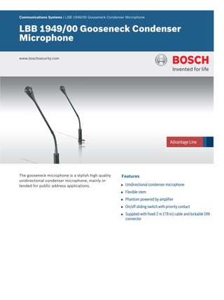 Communications Systems | LBB 1949/00 Gooseneck Condenser Microphone


LBB 1949/00 Gooseneck Condenser
Microphone

www.boschsecurity.com




The gooseneck microphone is a stylish high quality    Features
unidirectional condenser microphone, mainly in-
tended for public address applications.               u   Unidirectional condenser microphone
                                                      u   Flexible stem
                                                      u   Phantom powered by amplifier
                                                      u   On/off sliding switch with priority contact
                                                      u   Supplied with fixed 2 m (78 in) cable and lockable DIN
                                                          connector
 