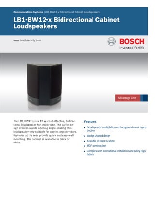 Communications Systems | LB1‑BW12‑x Bidirectional Cabinet Loudspeakers


LB1‑BW12‑x Bidirectional Cabinet
Loudspeakers

www.boschsecurity.com




The LB1-BW12-x is a 12 W, cost-effective, bidirec-       Features
tional loudspeaker for indoor use. The baffle de-
sign creates a wide opening angle, making this           u   Good speech intelligibility and background music repro-
loudspeaker very suitable for use in long corridors.         duction
Keyholes at the rear provide quick and easy wall         u   Wedge shaped design
mounting. The cabinet is available in black or
                                                         u   Available in black or white
white.
                                                         u   MDF construction
                                                         u   Complies with international installation and safety regu-
                                                             lations
 