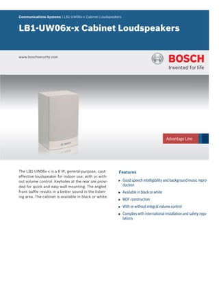 Communications Systems | LB1‑UW06x‑x Cabinet Loudspeakers


LB1‑UW06x‑x Cabinet Loudspeakers


www.boschsecurity.com




The LB1-UW06x-x is a 6 W, general-purpose, cost-        Features
effective loudspeaker for indoor use, with or with-
out volume control. Keyholes at the rear are provi-     u   Good speech intelligibility and background music repro-
ded for quick and easy wall mounting. The angled            duction
front baffle results in a better sound in the listen-   u   Available in black or white
ing area. The cabinet is available in black or white.
                                                        u   MDF construction
                                                        u   With or without integral volume control
                                                        u   Complies with international installation and safety regu-
                                                            lations
 