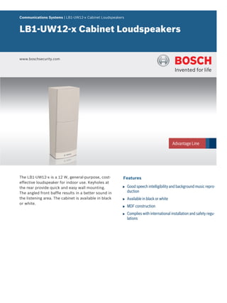 Communications Systems | LB1‑UW12‑x Cabinet Loudspeakers


LB1‑UW12‑x Cabinet Loudspeakers


www.boschsecurity.com




The LB1-UW12-x is a 12 W, general-purpose, cost-        Features
effective loudspeaker for indoor use. Keyholes at
the rear provide quick and easy wall mounting.          u   Good speech intelligibility and background music repro-
The angled front baffle results in a better sound in        duction
the listening area. The cabinet is available in black   u   Available in black or white
or white.
                                                        u   MDF construction
                                                        u   Complies with international installation and safety regu-
                                                            lations
 