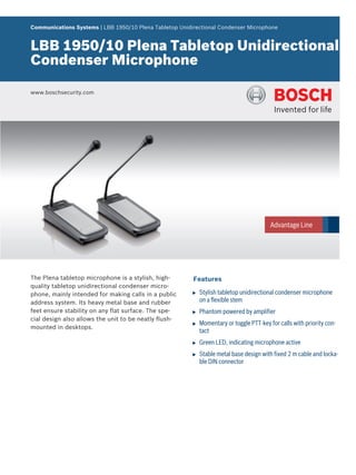 Communications Systems | LBB 1950/10 Plena Tabletop Unidirectional Condenser Microphone


LBB 1950/10 Plena Tabletop Unidirectional
Condenser Microphone

www.boschsecurity.com




The Plena tabletop microphone is a stylish, high-        Features
quality tabletop unidirectional condenser micro-
phone, mainly intended for making calls in a public     u   Stylish tabletop unidirectional condenser microphone
address system. Its heavy metal base and rubber             on a flexible stem
feet ensure stability on any flat surface. The spe-     u   Phantom powered by amplifier
cial design also allows the unit to be neatly flush-
                                                        u   Momentary or toggle PTT-key for calls with priority con-
mounted in desktops.
                                                            tact
                                                        u   Green LED, indicating microphone active
                                                        u   Stable metal base design with fixed 2 m cable and locka-
                                                            ble DIN connector
 