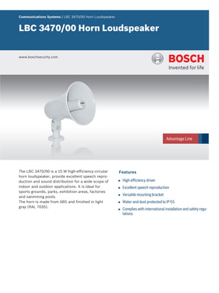 Communications Systems | LBC 3470/00 Horn Loudspeaker


LBC 3470/00 Horn Loudspeaker


www.boschsecurity.com




The LBC 3470/00 is a 15 W high‑efficiency circular      Features
horn loudspeaker, provide excellent speech repro-
duction and sound distribution for a wide scope of      u   High‑efficiency driver
indoor and outdoor applications. It is ideal for        u   Excellent speech reproduction
sports grounds, parks, exhibition areas, factories
and swimming pools.
                                                        u   Versatile mounting bracket
The horn is made from ABS and finished in light         u   Water-and dust protected to IP 65
gray (RAL 7035).
                                                        u   Complies with international installation and safety regu-
                                                            lations
 