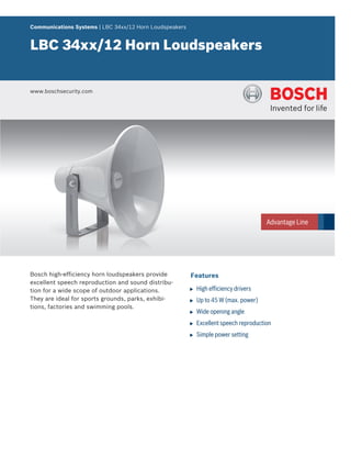 Communications Systems | LBC 34xx/12 Horn Loudspeakers


LBC 34xx/12 Horn Loudspeakers


www.boschsecurity.com




Bosch high-efficiency horn loudspeakers provide          Features
excellent speech reproduction and sound distribu-
tion for a wide scope of outdoor applications.           u   High efficiency drivers
They are ideal for sports grounds, parks, exhibi-        u   Up to 45 W (max. power)
tions, factories and swimming pools.
                                                         u   Wide opening angle
                                                         u   Excellent speech reproduction
                                                         u   Simple power setting
 