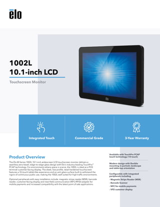 The Elo M-Series 1002L 10.1-inch widescreen LCD touchscreen monitor delivers a
seamless zero-bezel, edge-to-edge glass design with Elo’s industry-leading TouchPro™
PCAP technology. For environments where space is scarce, the 1002L is ideal as a POS
terminal customer-facing display. The sleek, low-profile, retail-hardened touchscreen
features a 10-touch tablet-like experience and an anti-glare surface built to withstand the
rigors of continuous public use, making the 1002L well suited for high traffic environments.
Optional peripherals with easy installation include: magnetic stripe reader (MSR), barcode
reader, customer-facing display and near-field communication (NFC/RFID) adapter for
mobile payments and increased compatibility with the latest point of sale applications.
Product Overview
Available with TouchPro PCAP
touch technology (10 touch)
Modern design with flexible
mounting in portrait, landscape
and table-top orientation
Configurable with integrated
peripherals including
- Magnetic Stripe Reader (MSR)
- Barcode Scanner
- NFC for mobile payments
- VFD customer display
1002L
10.1-inch LCD
Touchscreen Monitor
Integrated Touch Commercial Grade 3-Year Warranty
 