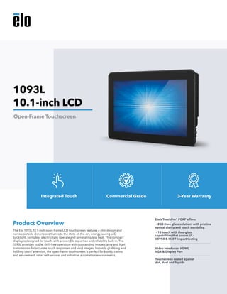 The Elo 1093L 10.1-inch open-frame LCD touchscreen features a slim design and
narrow outside dimensions thanks to the state-of-the-art, energy-saving LED
backlight, using less electricity to operate and generating less heat. This compact
display is designed for touch, with proven Elo expertise and reliability built in. The
1093L provides stable, drift-free operation with outstanding image clarity and light
transmission for accurate touch responses and vivid images. Instantly grabbing and
holding users’ attention, the open-frame touchscreen is perfect for kiosks, casino
and amusement, retail self-service, and industrial automation environments.
Product Overview
Elo’s TouchPro® PCAP offers:
- 2GS (two glass solution) with pristine 	
optical clarity and touch durability.
- 10 touch with thru-glass
capabilities that passes UL-
60950 & IK-07 impact testing
Video Interfaces: HDMI,
VGA & Display Port
Touchscreen sealed against
dirt, dust and liquids
1093L
10.1-inch LCD
Open-Frame Touchscreen
Integrated Touch Commercial Grade 3-Year Warranty
 
