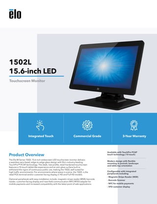 The Elo M-Series 1502L 15.6-inch widescreen LED touchscreen monitor delivers
a seamless zero-bezel, edge-to-edge glass design with Elo’s industry-leading
TouchPro™ PCAP technology. The sleek, low-profile, retail-hardened touchscreen
features a 10-touch tablet-like experience and an anti-glare surface built to
withstand the rigors of continuous public use, making the 1502L well suited for
high traffic environments. For environments where space is scarce, the 1502L is the
ideal POS terminal and/or customer-facing display in HD and Full HD models.
Optional peripherals with easy installation include: magnetic stripe reader (MSR), barcode
reader, customer-facing display and near-field communication (NFC/RFID) adapter for
mobile payments and increased compatibility with the latest point of sale applications.
Product Overview
Available with TouchPro PCAP
touch technology (10 touch)
Modern design with flexible
mounting in portrait, landscape
and table-top orientation
Configurable with integrated
peripherals including
- Magnetic Stripe Reader (MSR)
- Barcode Scanner
- NFC for mobile payments
- VFD customer display
1502L
15.6-inch LED
Touchscreen Monitor
Integrated Touch Commercial Grade 3-Year Warranty
 