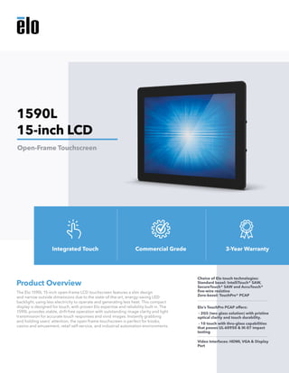 The Elo 1590L 15-inch open-frame LCD touchscreen features a slim design
and narrow outside dimensions due to the state-of-the-art, energy-saving LED
backlight, using less electricity to operate and generating less heat. This compact
display is designed for touch, with proven Elo expertise and reliability built in. The
1590L provides stable, drift-free operation with outstanding image clarity and light
transmission for accurate touch responses and vivid images. Instantly grabbing
and holding users’ attention, the open-frame touchscreen is perfect for kiosks,
casino and amusement, retail self-service, and industrial automation environments.
Product Overview
Choice of Elo touch technologies:
Standard bezel: IntelliTouch® SAW,
SecureTouch® SAW and AccuTouch®
five-wire resistive 			
Zero-bezel: TouchPro® PCAP
Elo’s TouchPro PCAP offers:
- 2GS (two glass solution) with pristine
optical clarity and touch durability.
- 10 touch with thru-glass capabilities
that passes UL-60950 & IK-07 impact
testing
Video Interfaces: HDMI, VGA & Display
Port
1590L
15-inch LCD
Open-Frame Touchscreen
Integrated Touch Commercial Grade 3-Year Warranty
 