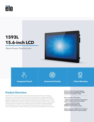The Elo 1593L 15.6-inch open-frame LCD touchscreen features a slim design
and narrow outside dimensions due to the state-of-the-art, energy-saving LED
backlight, using less electricity to operate and generating less heat. This compact
display is designed for touch with proven Elo expertise and reliability built in. The
1593L provides stable, drift-free operation with outstanding image clarity and light
transmission for accurate touch responses and vivid images. Instantly grabbing
and holding users’ attention, the open-frame touchscreen is perfect for kiosks,
casino and amusement, retail self-service, and industrial automation environments.
Product Overview
Choice of Elo touch technologies:
Standard bezel: IntelliTouch® SAW
Zero-bezel: TouchPro® PCAP
Elo’s TouchPro PCAP offers:
- 2GS (two glass solution) with pristine
optical clarity and touch durability.
- 10 touch with thru-glass
capabilities that passes UL-
60950 & IK-07 impact testing
Video Interfaces: HDMI, VGA & Display
PortUL-60950 & IK-07 impact testing
1593L
15.6-inch LCD
Open-Frame Touchscreen
Integrated Touch Commercial Grade 3-Year Warranty
 