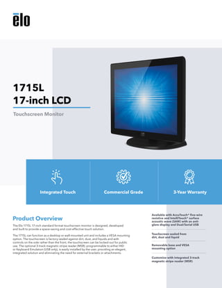 The Elo 1715L 17-inch standard format touchscreen monitor is designed, developed
and built to provide a space-saving and cost-effective touch solution.
The 1715L can function as a desktop or wall-mounted unit and includes a VESA mounting
option. The touchscreen is factory-sealed against dirt, dust, and liquids and with
controls on the side rather than the front, the touchscreen can be locked-out for public
use. The optional 3-track magnetic stripe reader (MSR), programmable to either HID
or Keyboard Emulation (USB only), is easily installed by the user, providing an elegant,
integrated solution and eliminating the need for external brackets or attachments.
Product Overview
Available with AccuTouch® five-wire
resistive and IntelliTouch® surface
acoustic wave (SAW) with an anti-
glare display and Dual/Serial USB
Touchscreen sealed from
dirt, dust and liquid
Removable base and VESA
mounting option
Customize with integrated 3-track
magnetic stripe reader (MSR)
1715L
17-inch LCD
Touchscreen Monitor
Integrated Touch Commercial Grade 3-Year Warranty
 