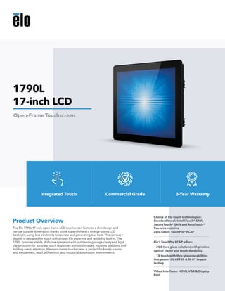 The Elo 1790L 17-inch open-frame LCD touchscreen features a slim design and
narrow outside dimensions thanks to the state-of-the-art, energy-saving LED
backlight, using less electricity to operate and generating less heat. This compact
display is designed for touch with proven Elo expertise and reliability built in. The
1790L provides stable, drift-free operation with outstanding image clarity and light
transmission—for accurate touch responses and vivid images. Instantly grabbing and
holding users’ attention, the open-frame touchscreen is perfect for kiosks, casino
and amusement, retail self-service, and industrial automation environments.
Product Overview
Choice of Elo touch technologies:
Standard bezel: IntelliTouch® SAW,
SecureTouch® SAW and AccuTouch®
five-wire resistive
Zero-bezel: TouchPro® PCAP
Elo’s TouchPro PCAP offers:
- 2GS (two glass solution) with pristine
optical clarity and touch durability.
- 10 touch with thru-glass capabilities
that passes UL-60950 & IK-07 impact
testing
Video Interfaces: HDMI, VGA & Display
Port
1790L
17-inch LCD
Open-Frame Touchscreen
Integrated Touch Commercial Grade 3-Year Warranty
 