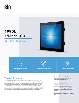 The Elo 1990L 19-inch open-frame LCD touchscreen features a slim design and
narrow outside dimensions due to the state-of-the-art, energy-saving LED backlight,
using less electricity to operate and generating less heat. This compact display
is designed for touch, with proven Elo expertise and reliability built in. The 1990L
provides stable, drift-free operation with outstanding image clarity and light
transmission for accurate touch responses and vivid images. Instantly grabbing and
holding users’ attention, the open-frame touchscreen is perfect for kiosks, casino
and amusement, retail self-service, and industrial automation environments.
Product Overview
Choice of Elo touch technologies:
Standard bezel: IntelliTouch® SAW
Zero-bezel: TouchPro® PCAP
Elo’s TouchPro PCAP offers:
- 2GS (two glass solution) with pristine
optical clarity and touch durability.
- 10 touch with thru-glass capabilities
that passes UL-60950 & IK-07 impact
testing
Video Interfaces: HDMI, VGA & Display
Port
1990L
19-inch LCD
Open-Frame Touchscreen
Integrated Touch Commercial Grade 3-Year Warranty
 
