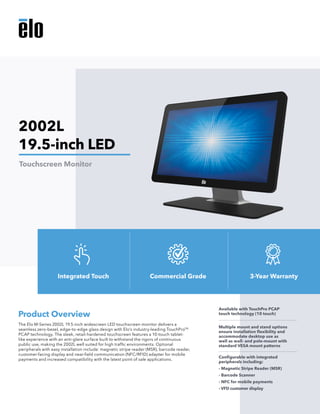 The Elo M-Series 2002L 19.5-inch widescreen LED touchscreen monitor delivers a
seamless zero-bezel, edge-to-edge glass design with Elo’s industry-leading TouchProTM
PCAP technology. The sleek, retail-hardened touchscreen features a 10-touch tablet-
like experience with an anti-glare surface built to withstand the rigors of continuous
public use, making the 2002L well suited for high traffic environments. Optional
peripherals with easy installation include: magnetic stripe reader (MSR), barcode reader,
customer-facing display and near-field communication (NFC/RFID) adapter for mobile
payments and increased compatibility with the latest point of sale applications. 
Product Overview
Available with TouchPro PCAP
touch technology (10 touch)
Multiple mount and stand options
ensure installation flexibility and
accommodate desktop use as
well as wall- and pole-mount with
standard VESA mount patterns
Configurable with integrated
peripherals including:
- Magnetic Stripe Reader (MSR)
- Barcode Scanner
- NFC for mobile payments
- VFD customer display
2002L
19.5-inch LED
Touchscreen Monitor
Integrated Touch Commercial Grade 3-Year Warranty
 